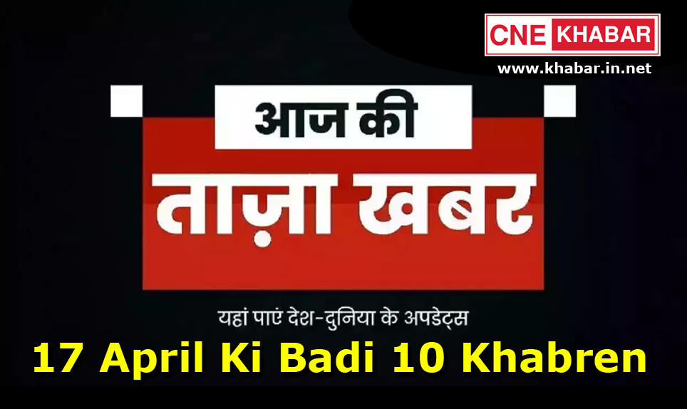 17 April Ki Badi 10 Khabren, 17 April Ki Badi Khabar, 17 अप्रैल की 10 बड़ी खबरें, 17 अप्रैल की बड़ी खबर